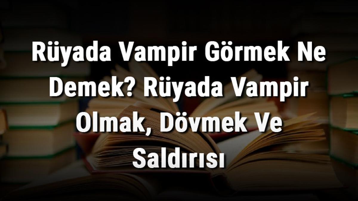 Rüyada Vampir Görmek Ne Demek? Rüyada Vampir Olmak, Dövmek Ve Saldırısı