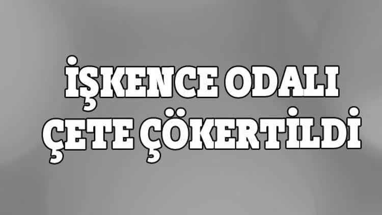 İşkence odalı çete çökertildi