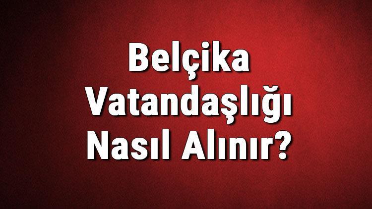 Belçika Vatandaşlığı Nasıl Alınır Belçika Vatandaşlık Başvurusu, Şartları Ve Gerekli Belgeler