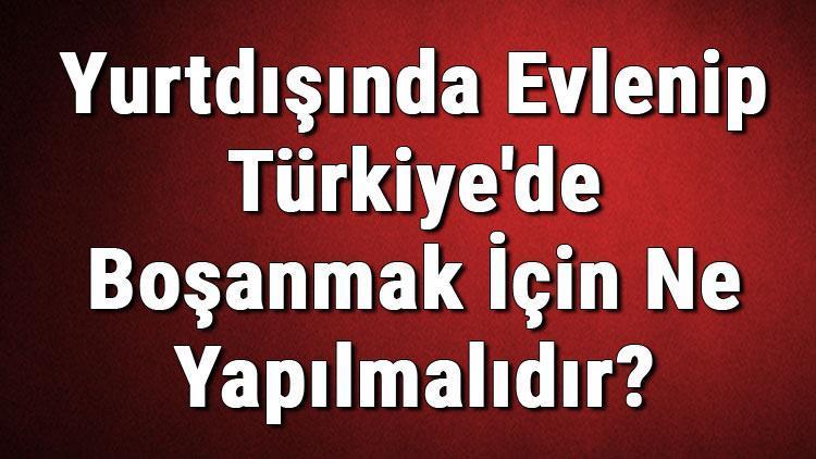 Yurtdışında Evlenip Türkiyede Boşanmak İçin Ne Yapılmalıdır