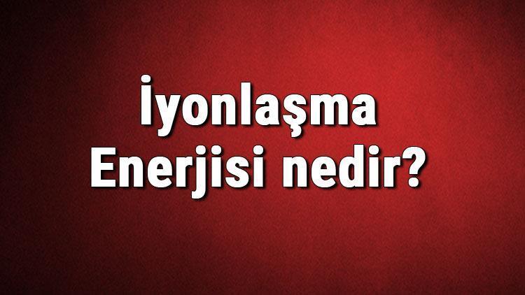 İyonlaşma Enerjisi nedir İyonlaşma enerjisi özellikleri hakkında bilgi