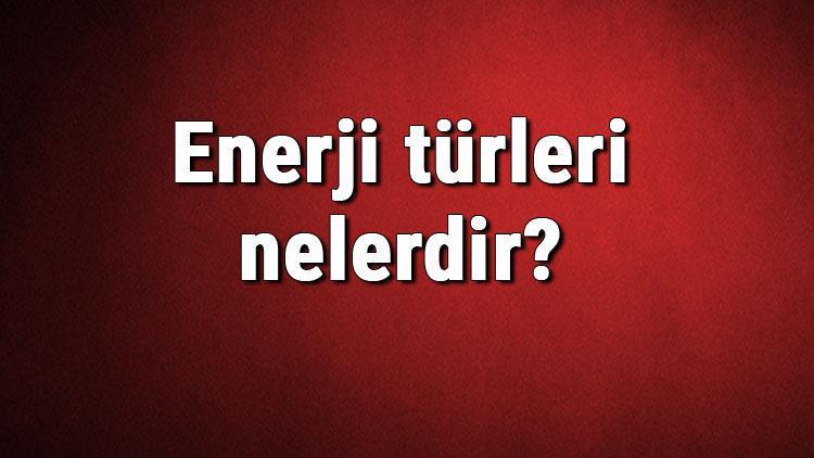 Enerji türleri nelerdir Enerji çeşitleri ve isimleri hakkında bilgiler