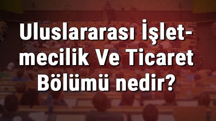 Uluslararası İşletmecilik Ve Ticaret Bölümü nedir ve mezunu ne iş yapar Bölümü olan üniversiteler, dersleri ve iş imkanları