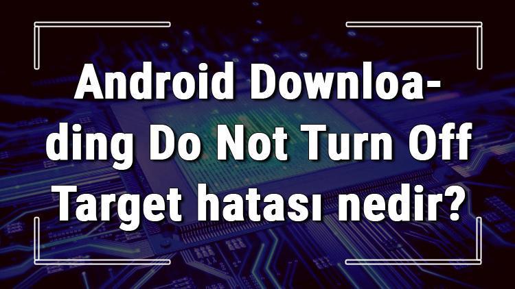 Android Downloading Do Not Turn Off Target hatası nedir ve çözümü nasıldır
