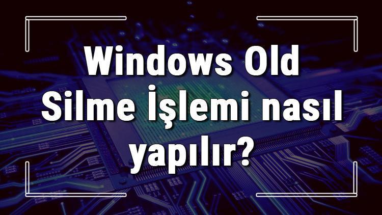 Windows Old Silme İşlemi nasıl yapılır Windows Old klasörü silmenin detayları