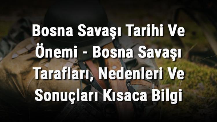 Bosna Savaşı Tarihi Ve Önemi - Bosna Savaşı Tarafları, Nedenleri Ve Sonuçları Kısaca Bilgi