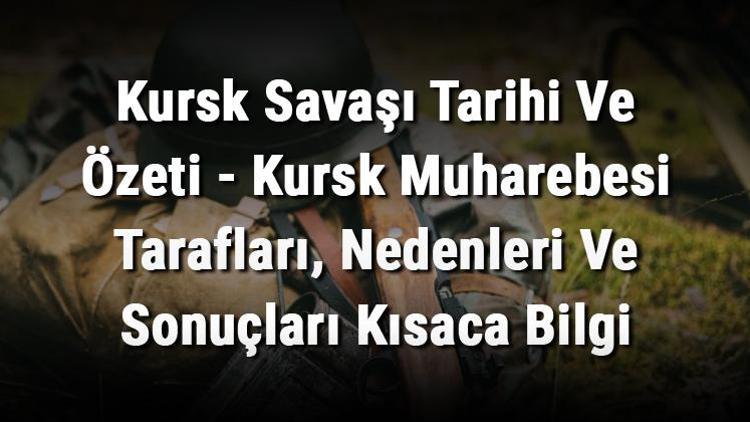 Kursk Savaşı Tarihi Ve Özeti - Kursk Muharebesi Tarafları, Nedenleri Ve Sonuçları Kısaca Bilgi