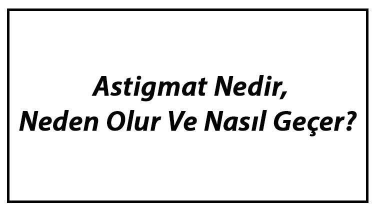 Astigmat Nedir, Neden Olur Ve Nasıl Geçer Astigmat Belirtileri, Dereceleri Ve Tedavisi