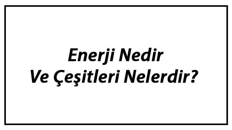 Enerji Nedir Ve Çeşitleri Nelerdir Enerji Kaynakları Ve Kullanımı Hakkında Bilgi