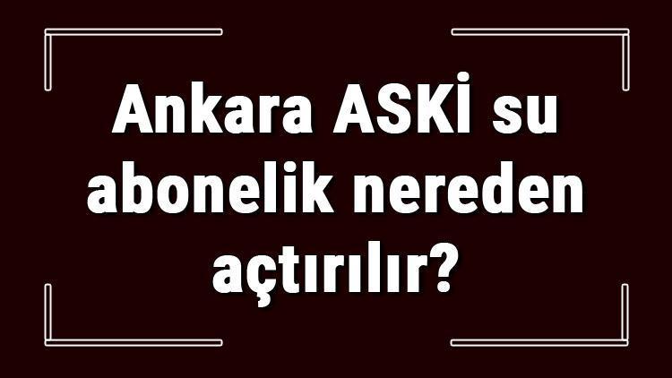 Ankara ASKİ su abonelik nereden açtırılır ASKİ su aboneliği başvuru için gerekli evraklar / Belgeler nelerdir