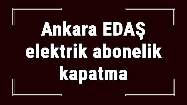 Ankara EDAŞ elektrik abonelik kapatma nasıl yapılır Başkent EDAŞ abonelik iptali için yapılacak işlemler