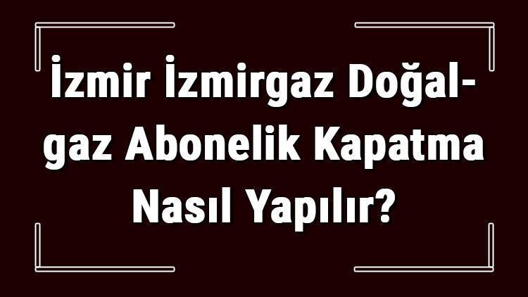 İzmir İZMİRGAZ Doğalgaz Abonelik Kapatma Nasıl Yapılır İZMİRGAZ Abonelik İptali İçin Yapılacak İşlemler