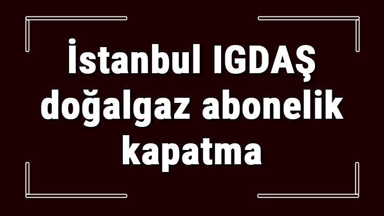 İstanbul IGDAŞ doğalgaz abonelik kapatma nasıl yapılır IGDAŞ abonelik iptali için yapılacak işlemler