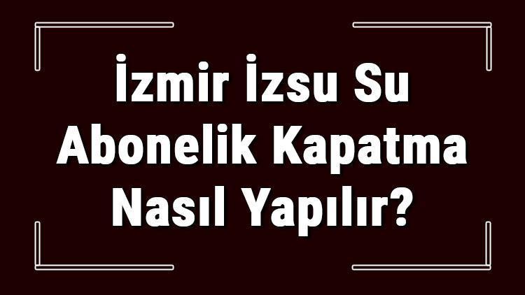 İzmir İZSU Su Abonelik Kapatma Nasıl Yapılır İZSU Abonelik İptali İçin Yapılacak İşlemler