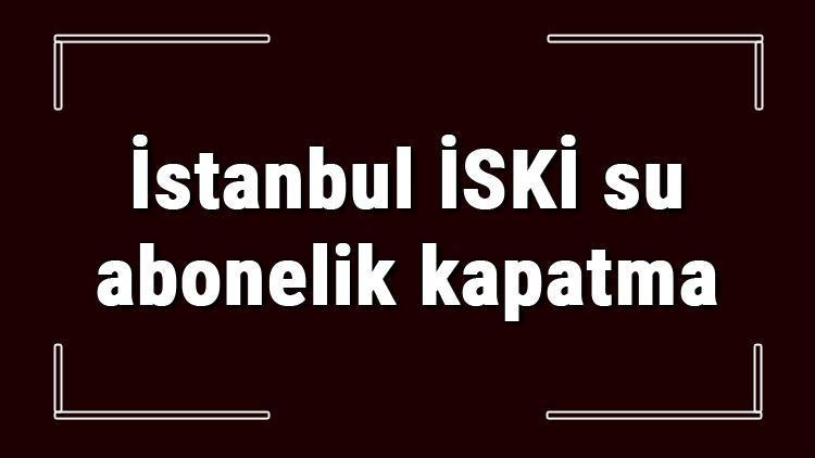 İstanbul İSKİ su abonelik kapatma nasıl yapılır İSKİ abonelik iptali için yapılacak işlemler