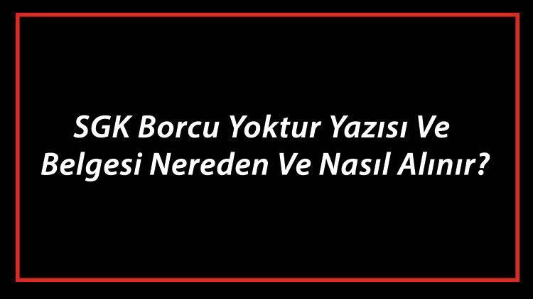 SGK Borcu Yoktur Yazısı Ve Belgesi Nereden Ve Nasıl Alınır