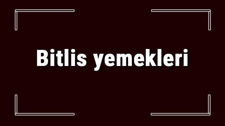 Bitlis yemekleri - Bitlis'de ne yenir ve neyi meşhur? Bitlis mutfağı yemeklerinin isimleri ve listesi