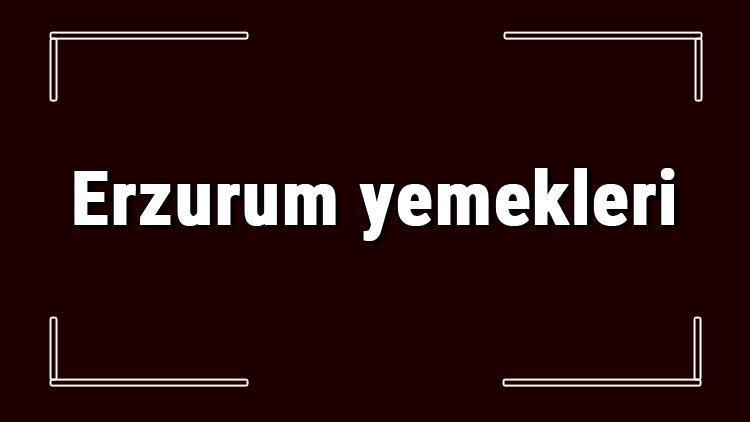 Erzurum yemekleri - Erzurum'da ne yenir ve neyi meşhur? Erzurum mutfağı yemeklerinin isimleri ve listesi