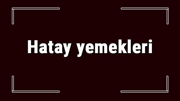 Hatay yemekleri - Hatay'da ne yenir ve neyi meşhur? Hatay mutfağı yemeklerinin isimleri ve listesi   