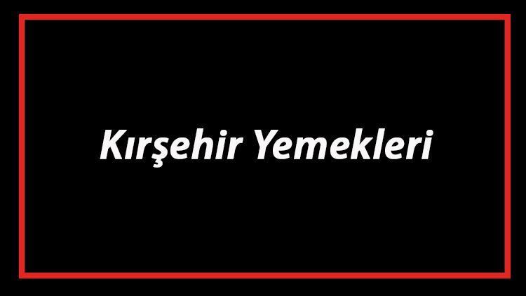 Kırşehir Yemekleri - Kırşehir'de Ne Yenir Ve Neyi Meşhur? Kırşehir Mutfağı Yemeklerinin İsimleri Ve Listesi