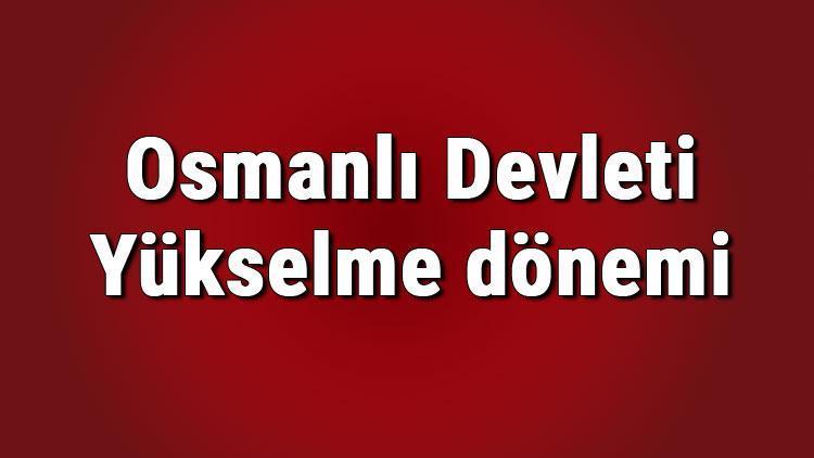 Osmanlı Devleti Yükselme dönemi padişahları ve savaşları nelerdir Osmanlı Yükselme dönemi konu anlatımı