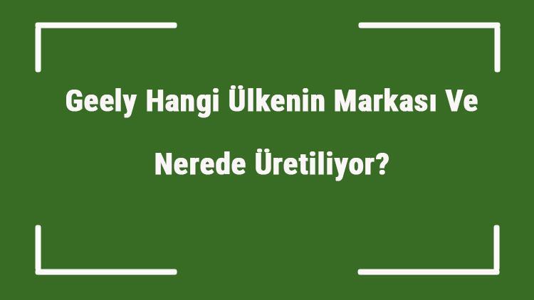 Geely Hangi Ülkenin Markası Ve Nerede Üretiliyor Geely Ne Zaman Kuruldu, Sahibi Kim Ve Kısaca Tarihçesi