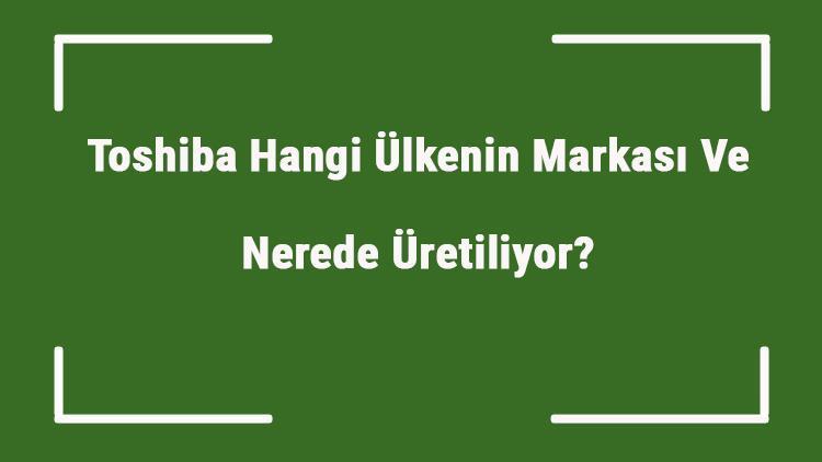 Toshiba Hangi Ülkenin Markası Ve Nerede Üretiliyor Toshiba Ne Zaman Kuruldu, Sahibi Kim Ve Kısaca Tarihçesi