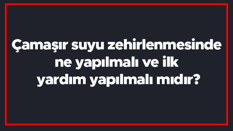 Çamaşır suyu zehirlenmesinde ne yapılmalı ve ilk yardım yapılmalı mıdır? Ne iyi gelir ve neler yapılmamalıdır?