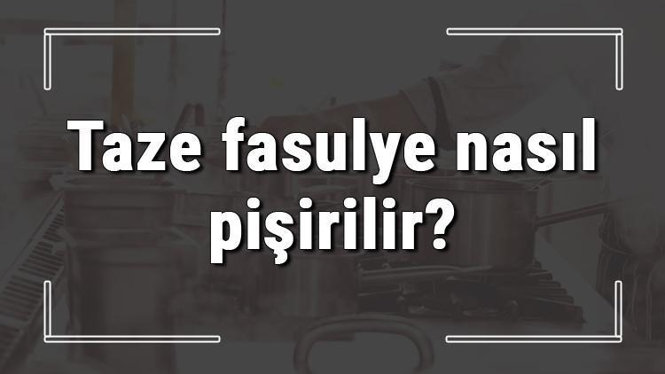 Taze fasulye nasıl pişirilir? Yeşil taze fasulye nasıl yapılır?