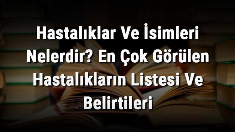 Hastalıklar Ve İsimleri Nelerdir? En Çok Görülen Hastalıkların Listesi Ve Belirtileri