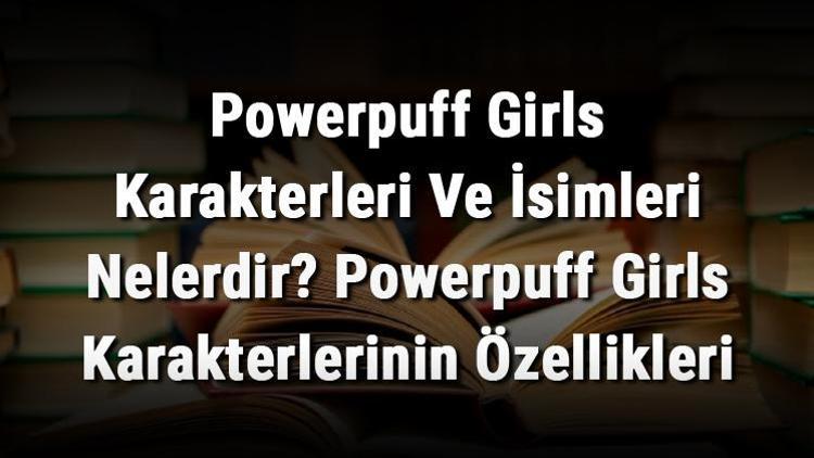 Powerpuff Girls Karakterleri Ve İsimleri Nelerdir? Powerpuff Girls Karakterlerinin Özellikleri