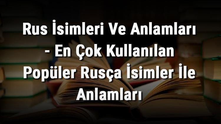 Rus İsimleri Ve Anlamları - En Çok Kullanılan Popüler Rusça İsimler İle Anlamları