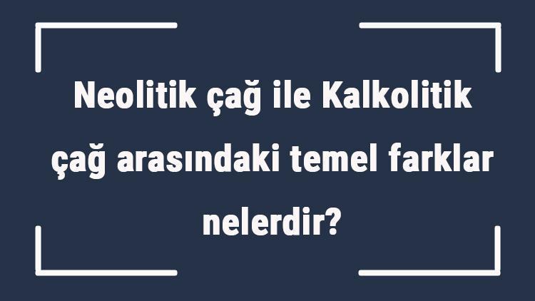 Neolitik çağ ile Kalkolitik çağ arasındaki temel farklar nelerdir