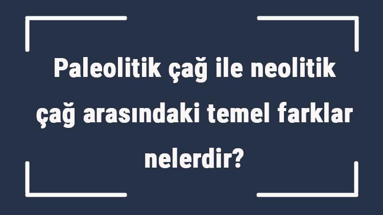 Paleolitik çağ ile neolitik çağ arasındaki temel farklar nelerdir