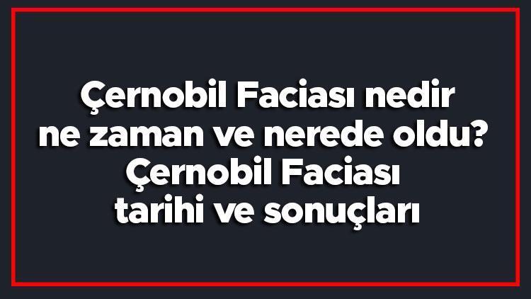 Çernobil Faciası nedir, ne zaman ve nerede oldu Çernobil Faciası tarihi ve sonuçları