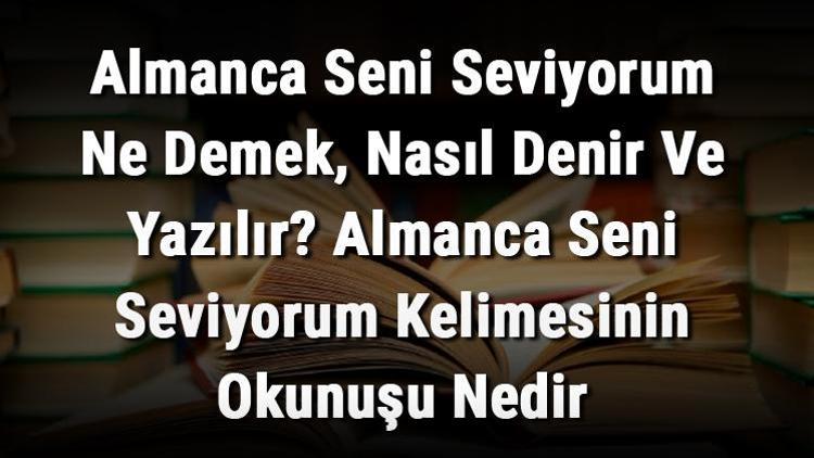 Almanca Seni Seviyorum Ne Demek, Nasıl Denir Ve Yazılır Almanca Seni Seviyorum Kelimesinin Okunuşu Nedir