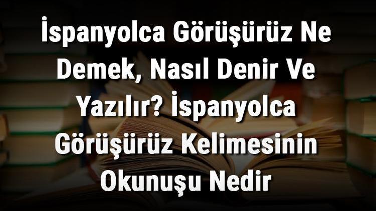 İspanyolca Görüşürüz Ne Demek, Nasıl Denir Ve Yazılır İspanyolca Görüşürüz Kelimesinin Okunuşu Nedir