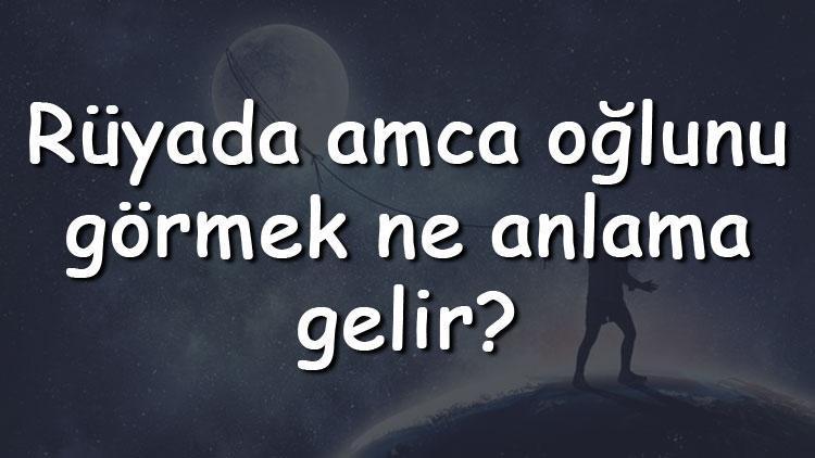 Rüyada amca oğlunu görmek ne anlama gelir? Rüyada amca oğlunu üzgün, hasta ve ağlarken görmenin tabiri