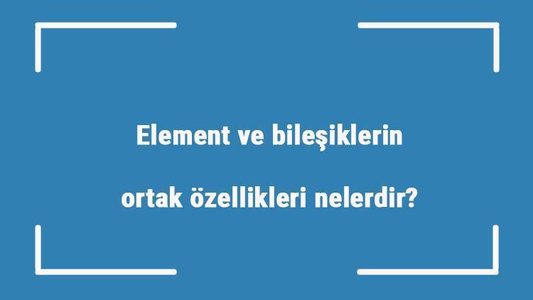 Element ve bileşiklerin ortak özellikleri nelerdir Aralarındaki farklar nelerdir