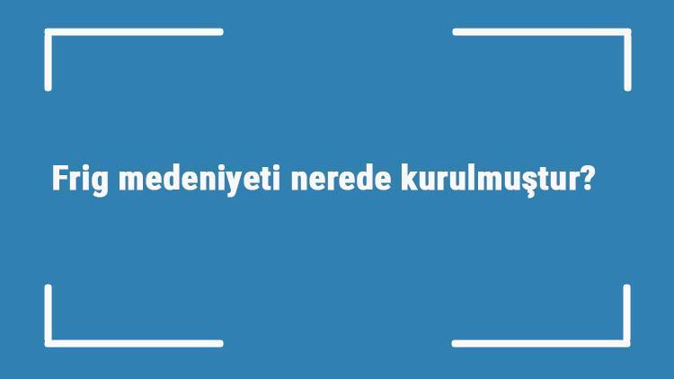 Frig medeniyeti nerede kurulmuştur Özellikleri nelerdir Frig uygarlığına ait önemli eserler