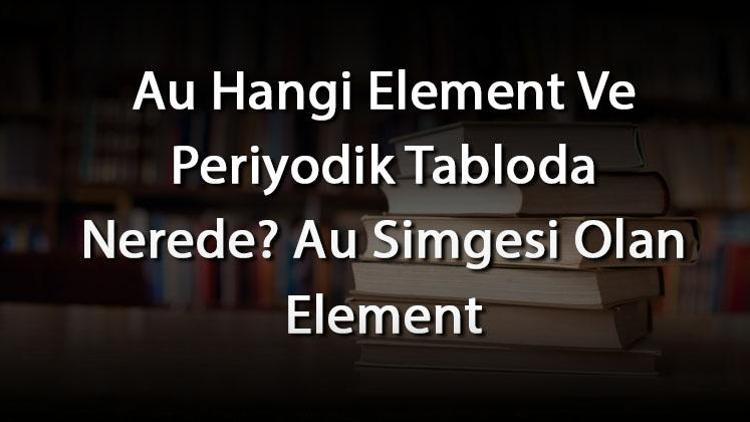 Au Hangi Element Ve Periyodik Tabloda Nerede Au Simgesi Olan Element