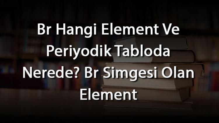 Br Hangi Element Ve Periyodik Tabloda Nerede Br Simgesi Olan Element