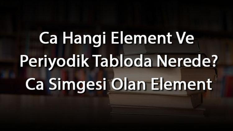 Ca Hangi Element Ve Periyodik Tabloda Nerede Ca Simgesi Olan Element