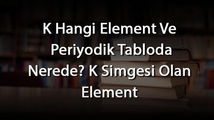 K Hangi Element Ve Periyodik Tabloda Nerede K Simgesi Olan Element