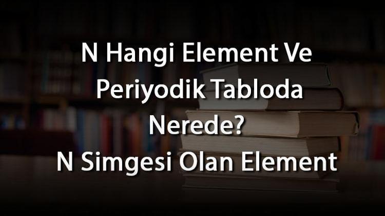 N Hangi Element Ve Periyodik Tabloda Nerede N Simgesi Olan Element