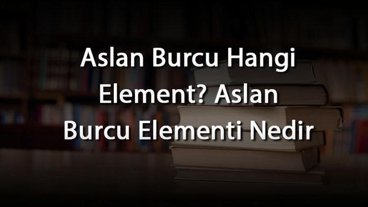 Aslan Burcu Hangi Element Aslan Burcu Elementi Nedir