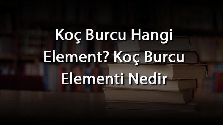 Koç Burcu Hangi Element? Koç Burcu Elementi Nedir