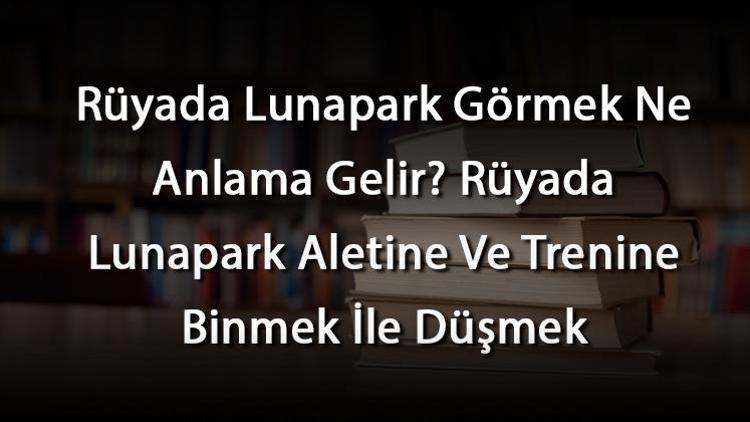 Rüyada Lunapark Görmek Ne Anlama Gelir? Rüyada Lunapark Aletine Ve Trenine Binmek İle Düşmek