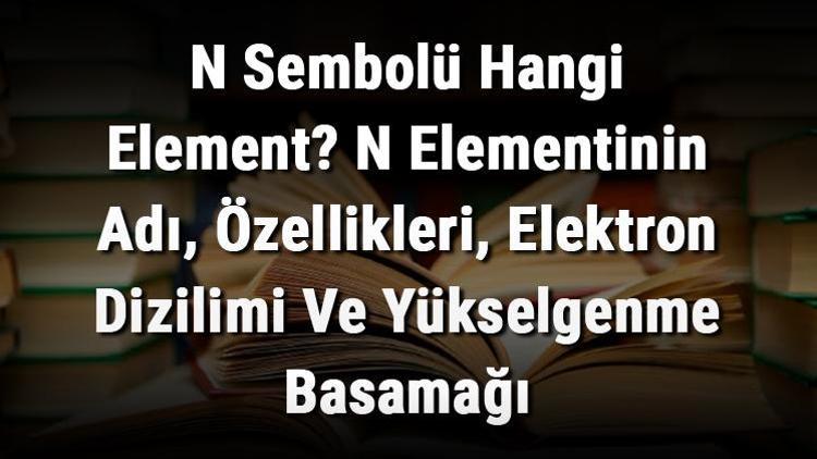 N Sembolü Hangi Element N Elementinin Adı, Özellikleri, Elektron Dizilimi Ve Yükselgenme Basamağı