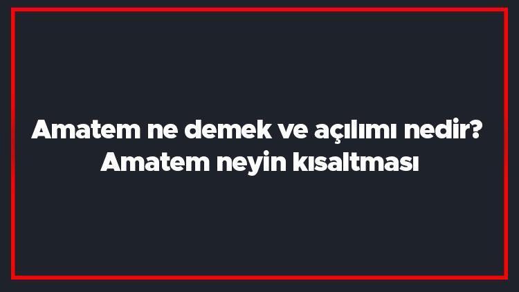 Amatem ne demek ve açılımı nedir Amatem neyin kısaltması